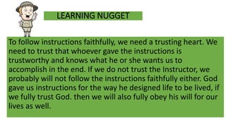 LEARNING NUGGET
To follow instructions faithfully, we need a trusting heart. We
need to trust that whoever gave the instructions is
trustworthy and knows what he or she wants us to
accomplish in the end. If we do not trust the Instructor, we
probably will not follow the instructions faithfully either. God
gave us instructions for the way he designed life to be lived, if
we fully trust God. then we will also fully obey his will for our
lives as well.
 