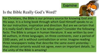 Examine
For Christians, the Bible is our primary source for knowing God and
His ways. It is a living book through which God Himself speaks to us
for our instruction, inspiration and direction. But are we certain that
it is really God’s Word? Can it be relied upon? Consider the following
facts: The Bible is unique in human literature. It was written by over
40 authors, in three languages, on three continents, over a period of
1500 years, yet is without contradiction or error. Imagine reading
three newspapers today that describe the same event yesterday –
they almost certainly would not agree, even on important details. So
the unity of the Bible is amazing!
Is the Bible Really God’s Word?
 