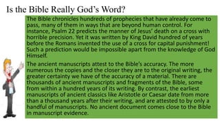 Is the Bible Really God’s Word?
The Bible chronicles hundreds of prophecies that have already come to
pass, many of them in ways that are beyond human control. For
instance, Psalm 22 predicts the manner of Jesus’ death on a cross with
horrible precision. Yet it was written by King David hundred of years
before the Romans invented the use of a cross for capital punishment!
Such a prediction would be impossible apart from the knowledge of God
Himself.
The ancient manuscripts attest to the Bible’s accuracy. The more
numerous the copies and the closer they are to the original writing, the
greater certainty we have of the accuracy of a material. There are
thousands of ancient manuscripts and fragments of the Bible, some
from within a hundred years of its writing. By contrast, the earliest
manuscripts of ancient classics like Aristotle or Caesar date from more
than a thousand years after their writing, and are attested to by only a
handful of manuscripts. No ancient document comes close to the Bible
in manuscript evidence.
 