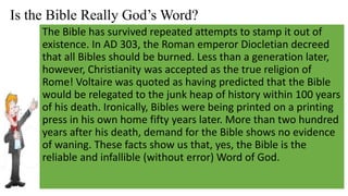 Is the Bible Really God’s Word?
The Bible has survived repeated attempts to stamp it out of
existence. In AD 303, the Roman emperor Diocletian decreed
that all Bibles should be burned. Less than a generation later,
however, Christianity was accepted as the true religion of
Rome! Voltaire was quoted as having predicted that the Bible
would be relegated to the junk heap of history within 100 years
of his death. Ironically, Bibles were being printed on a printing
press in his own home fifty years later. More than two hundred
years after his death, demand for the Bible shows no evidence
of waning. These facts show us that, yes, the Bible is the
reliable and infallible (without error) Word of God.
 