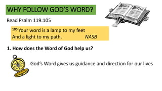 WHY FOLLOW GOD’S WORD?
Read Psalm 119:105
105 Your word is a lamp to my feet
And a light to my path. NASB
1. How does the Word of God help us?
God’s Word gives us guidance and direction for our lives
 