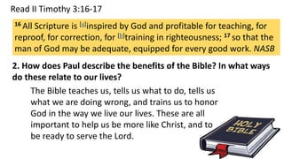 Read II Timothy 3:16-17
2. How does Paul describe the benefits of the Bible? In what ways
do these relate to our lives?
16 All Scripture is [a]inspired by God and profitable for teaching, for
reproof, for correction, for [b]training in righteousness; 17 so that the
man of God may be adequate, equipped for every good work. NASB
The Bible teaches us, tells us what to do, tells us
what we are doing wrong, and trains us to honor
God in the way we live our lives. These are all
important to help us be more like Christ, and to
be ready to serve the Lord.
 