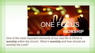 ONE FOCUS
WORSHIP
One of the most important elements of our new life in Christ is
worship within the church. What is worship and how should we
worship the Lord?
 