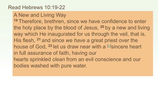 Read Hebrews 10:19-22
A New and Living Way
19 Therefore, brethren, since we have confidence to enter
the holy place by the blood of Jesus, 20 by a new and living
way which He inaugurated for us through the veil, that is,
His flesh, 21 and since we have a great priest over the
house of God, 22 let us draw near with a [a]sincere heart
in full assurance of faith, having our
hearts sprinkled clean from an evil conscience and our
bodies washed with pure water.
 
