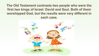The Old Testament contrasts two people who were the
first two kings of Israel: David and Saul. Both of them
worshipped God, but the results were very different in
each case.
 