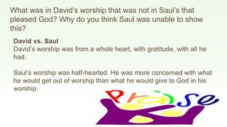 What was in David’s worship that was not in Saul’s that
pleased God? Why do you think Saul was unable to show
this?
David vs. Saul
David’s worship was from a whole heart, with gratitude, with all he
had.
Saul’s worship was half-hearted. He was more concerned with what
he would get out of worship than what he would give to God in his
worship.
 