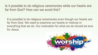 Is it possible to do religious ceremonies while our hearts are
far from God? How can we avoid this?
It is possible to do religious ceremonies even though our hearts are
far from God. We need to examine our hearts or motives in
everything that we do. Our motivation for what we do should be love
for Jesus.
 