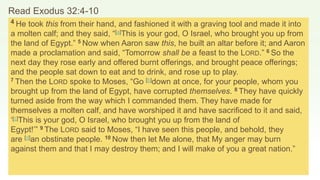 Read Exodus 32:4-10
4 He took this from their hand, and fashioned it with a graving tool and made it into
a molten calf; and they said, “[a]This is your god, O Israel, who brought you up from
the land of Egypt.” 5 Now when Aaron saw this, he built an altar before it; and Aaron
made a proclamation and said, “Tomorrow shall be a feast to the LORD.” 6 So the
next day they rose early and offered burnt offerings, and brought peace offerings;
and the people sat down to eat and to drink, and rose up to play.
7 Then the LORD spoke to Moses, “Go [b]down at once, for your people, whom you
brought up from the land of Egypt, have corrupted themselves. 8 They have quickly
turned aside from the way which I commanded them. They have made for
themselves a molten calf, and have worshiped it and have sacrificed to it and said,
‘[c]This is your god, O Israel, who brought you up from the land of
Egypt!’” 9 The LORD said to Moses, “I have seen this people, and behold, they
are [d]an obstinate people. 10 Now then let Me alone, that My anger may burn
against them and that I may destroy them; and I will make of you a great nation.”
 