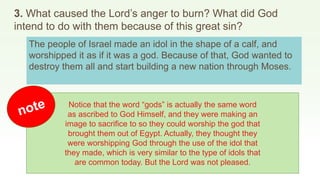 3. What caused the Lord’s anger to burn? What did God
intend to do with them because of this great sin?
The people of Israel made an idol in the shape of a calf, and
worshipped it as if it was a god. Because of that, God wanted to
destroy them all and start building a new nation through Moses.
Notice that the word “gods” is actually the same word
as ascribed to God Himself, and they were making an
image to sacrifice to so they could worship the god that
brought them out of Egypt. Actually, they thought they
were worshipping God through the use of the idol that
they made, which is very similar to the type of idols that
are common today. But the Lord was not pleased.
 