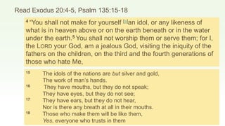 Read Exodus 20:4-5, Psalm 135:15-18
4 “You shall not make for yourself [a]an idol, or any likeness of
what is in heaven above or on the earth beneath or in the water
under the earth.5 You shall not worship them or serve them; for I,
the LORD your God, am a jealous God, visiting the iniquity of the
fathers on the children, on the third and the fourth generations of
those who hate Me,
15 The idols of the nations are but silver and gold,
The work of man’s hands.
16 They have mouths, but they do not speak;
They have eyes, but they do not see;
17 They have ears, but they do not hear,
Nor is there any breath at all in their mouths.
18 Those who make them will be like them,
Yes, everyone who trusts in them
 