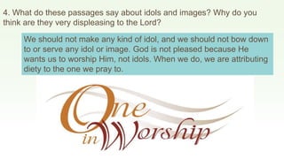 4. What do these passages say about idols and images? Why do you
think are they very displeasing to the Lord?
We should not make any kind of idol, and we should not bow down
to or serve any idol or image. God is not pleased because He
wants us to worship Him, not idols. When we do, we are attributing
diety to the one we pray to.
 