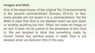 Images and Idols
One of the least known of the original Ten Commandments
is the second commandment (Exodus 20:4-5). In fact,
many people are not aware it is a commandment. Yet the
Bible is clear that God is not pleased when we bow down
or worship anything but Him. When we make an image or
an idol, it does not do justice to the greatness of who God
is. We are tempted to think that something made by
human hands has spiritual power in itself. God is not
pleased when we dishonor Him in this way.
 