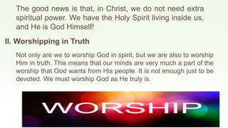The good news is that, in Christ, we do not need extra
spiritual power. We have the Holy Spirit living inside us,
and He is God Himself!
II. Worshipping in Truth
Not only are we to worship God in spirit, but we are also to worship
Him in truth. This means that our minds are very much a part of the
worship that God wants from His people. It is not enough just to be
devoted. We must worship God as He truly is.
 