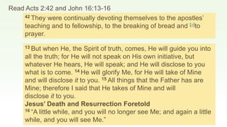 Read Acts 2:42 and John 16:13-16
42 They were continually devoting themselves to the apostles’
teaching and to fellowship, to the breaking of bread and [a]to
prayer.
13 But when He, the Spirit of truth, comes, He will guide you into
all the truth; for He will not speak on His own initiative, but
whatever He hears, He will speak; and He will disclose to you
what is to come. 14 He will glorify Me, for He will take of Mine
and will disclose it to you. 15 All things that the Father has are
Mine; therefore I said that He takes of Mine and will
disclose it to you.
Jesus’ Death and Resurrection Foretold
16 “A little while, and you will no longer see Me; and again a little
while, and you will see Me.”
 