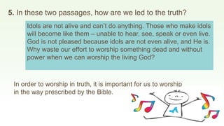 5. In these two passages, how are we led to the truth?
Idols are not alive and can’t do anything. Those who make idols
will become like them – unable to hear, see, speak or even live.
God is not pleased because idols are not even alive, and He is.
Why waste our effort to worship something dead and without
power when we can worship the living God?
In order to worship in truth, it is important for us to worship
in the way prescribed by the Bible.
 