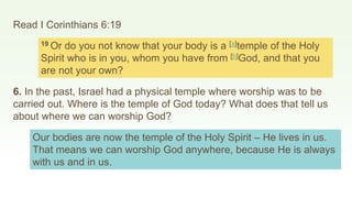 Read I Corinthians 6:19
19 Or do you not know that your body is a [a]temple of the Holy
Spirit who is in you, whom you have from [b]God, and that you
are not your own?
6. In the past, Israel had a physical temple where worship was to be
carried out. Where is the temple of God today? What does that tell us
about where we can worship God?
Our bodies are now the temple of the Holy Spirit – He lives in us.
That means we can worship God anywhere, because He is always
with us and in us.
 