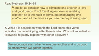 Read Hebrews 10:24-25
24 and let us consider how to stimulate one another to love
and good deeds, 25 not forsaking our own assembling
together, as is the habit of some, but encouraging one
another; and all the more as you see the day drawing near.
7. While it is possible to worship the Lord alone, this verse
indicates that worshipping with others is vital. Why is it important to
fellowship regularly together with other believers?
We encourage each other to love one another and to do good
to others when we gather together.
 