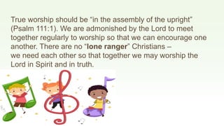 True worship should be “in the assembly of the upright”
(Psalm 111:1). We are admonished by the Lord to meet
together regularly to worship so that we can encourage one
another. There are no “lone ranger” Christians –
we need each other so that together we may worship the
Lord in Spirit and in truth.
 