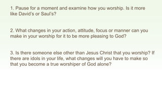 1. Pause for a moment and examine how you worship. Is it more
like David’s or Saul’s?
2. What changes in your action, attitude, focus or manner can you
make in your worship for it to be more pleasing to God?
3. Is there someone else other than Jesus Christ that you worship? If
there are idols in your life, what changes will you have to make so
that you become a true worshiper of God alone?
 