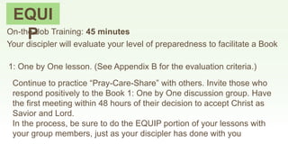 EQUI
POn-the-Job Training: 45 minutes
Your discipler will evaluate your level of preparedness to facilitate a Book
1: One by One lesson. (See Appendix B for the evaluation criteria.)
Continue to practice “Pray-Care-Share” with others. Invite those who
respond positively to the Book 1: One by One discussion group. Have
the first meeting within 48 hours of their decision to accept Christ as
Savior and Lord.
In the process, be sure to do the EQUIP portion of your lessons with
your group members, just as your discipler has done with you
 