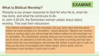 EXAMINE
What is Biblical Worship?
Worship is our proper response to God for who He is, what He
has done, and what He continues to do.
In John 4:20-24, the Samaritan woman asked Jesus about
worship. This was their discussion:
“Our fathers worshipped on this mountain, but you Jews claim that the place
where we must worship is in Jerusalem.” Jesus declared, “Believe me, woman,
a time is coming when you will worship the Father neither on this mountain nor
in Jerusalem. You Samaritans worship what you do not know; we worship what
we do know, for salvation is from the Jews. Yet a time is coming and has now
come when the true worshippers will worship the Father in spirit and in truth, for
they are the kind of worshipers the Father seeks. God is spirit, and his
worshipers must worship in spirit and in truth.”
 