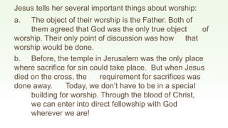 Jesus tells her several important things about worship:
a. The object of their worship is the Father. Both of
them agreed that God was the only true object of
worship. Their only point of discussion was how that
worship would be done.
b. Before, the temple in Jerusalem was the only place
where sacrifice for sin could take place. But when Jesus
died on the cross, the requirement for sacrifices was
done away. Today, we don’t have to be in a special
building for worship. Through the blood of Christ,
we can enter into direct fellowship with God
wherever we are!
 
