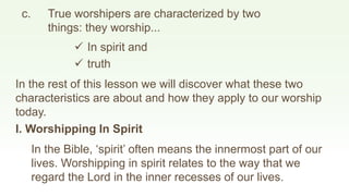  In spirit and
c. True worshipers are characterized by two
things: they worship...
 truth
In the rest of this lesson we will discover what these two
characteristics are about and how they apply to our worship
today.
I. Worshipping In Spirit
In the Bible, ‘spirit’ often means the innermost part of our
lives. Worshipping in spirit relates to the way that we
regard the Lord in the inner recesses of our lives.
 