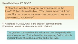 Read Matthew 22: 36-37
36 “Teacher, which is the great commandment in the
Law?” 37 And He said to him, “‘YOU SHALL LOVE THE LORD
YOUR GOD WITH ALL YOUR HEART, AND WITH ALL YOUR SOUL,
AND WITH ALL YOUR MIND.’
1. According to Jesus, what is the greatest commandment?
What does that tell us about our worship of God?
The greatest commandment is to love the Lord completely with
everything we are. That tells us that worshipping God is not only
important but it should be a central part of our lives.
 