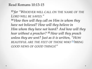 Read Romans 10:13-15
13 for “WHOEVER WILL CALL ON THE NAME OF THE
LORD WILL BE SAVED.”
14 How then will they call on Him in whom they
have not believed? How will they believe in
Him whom they have not heard? And how will they
hear without a preacher? 15 How will they preach
unless they are sent? Just as it is written, “HOW
BEAUTIFUL ARE THE FEET OF THOSE WHO [a]BRING
GOOD NEWS OF GOOD THINGS!”
 