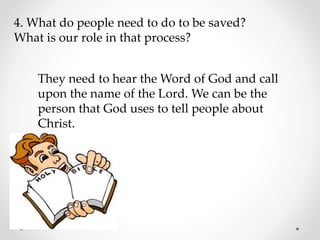 4. What do people need to do to be saved?
What is our role in that process?
They need to hear the Word of God and call
upon the name of the Lord. We can be the
person that God uses to tell people about
Christ.
 