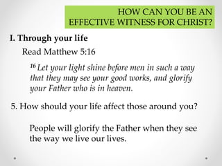 HOW CAN YOU BE AN
EFFECTIVE WITNESS FOR CHRIST?
I. Through your life
Read Matthew 5:16
16 Let your light shine before men in such a way
that they may see your good works, and glorify
your Father who is in heaven.
5. How should your life affect those around you?
People will glorify the Father when they see
the way we live our lives.
 