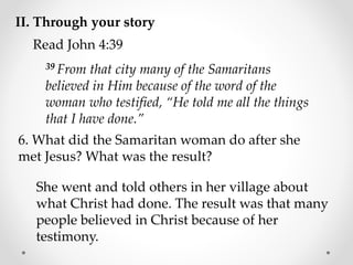 II. Through your story
Read John 4:39
39 From that city many of the Samaritans
believed in Him because of the word of the
woman who testified, “He told me all the things
that I have done.”
6. What did the Samaritan woman do after she
met Jesus? What was the result?
She went and told others in her village about
what Christ had done. The result was that many
people believed in Christ because of her
testimony.
 