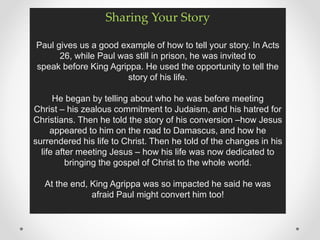 Sharing Your Story
Paul gives us a good example of how to tell your story. In Acts
26, while Paul was still in prison, he was invited to
speak before King Agrippa. He used the opportunity to tell the
story of his life.
He began by telling about who he was before meeting
Christ – his zealous commitment to Judaism, and his hatred for
Christians. Then he told the story of his conversion –how Jesus
appeared to him on the road to Damascus, and how he
surrendered his life to Christ. Then he told of the changes in his
life after meeting Jesus – how his life was now dedicated to
bringing the gospel of Christ to the whole world.
At the end, King Agrippa was so impacted he said he was
afraid Paul might convert him too!
 