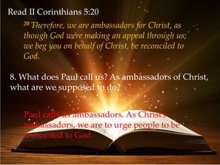 Read II Corinthians 5:20
20 Therefore, we are ambassadors for Christ, as
though God were making an appeal through us;
we beg you on behalf of Christ, be reconciled to
God.
8. What does Paul call us? As ambassadors of Christ,
what are we supposed to do?
Paul calls us ambassadors. As Christ’s
ambassadors, we are to urge people to be
reconciled to God.
 