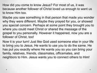 How did you come to know Jesus? For most of us, it was
because another follower of Christ loved us enough to want us
to know Him too.
Maybe you saw something in that person that made you wonder
why they were different. Maybe they prayed for you, or showed
you special concern. Perhaps at some point they brought you to
where you could meet Christ or shared the message of the
gospel to you personally. However it happened, now you are a
follower of Christ, too!
Now it is your turn! Just like God used someone else in your life
to bring you to Jesus, He wants to use you to do the same. He
has put you exactly where He wants you so you can bring your
family, relatives, friends, classmates, officemates, and
neighbors to Him. Jesus wants you to connect others to Him!
 