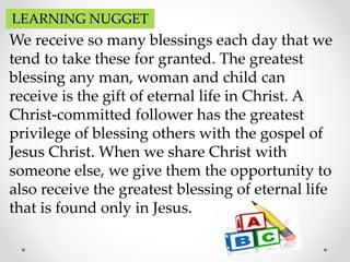 LEARNING NUGGET
We receive so many blessings each day that we
tend to take these for granted. The greatest
blessing any man, woman and child can
receive is the gift of eternal life in Christ. A
Christ-committed follower has the greatest
privilege of blessing others with the gospel of
Jesus Christ. When we share Christ with
someone else, we give them the opportunity to
also receive the greatest blessing of eternal life
that is found only in Jesus.
 