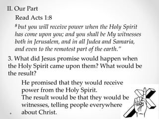 II. Our Part
Read Acts 1:8
8 but you will receive power when the Holy Spirit
has come upon you; and you shall be My witnesses
both in Jerusalem, and in all Judea and Samaria,
and even to the remotest part of the earth.”
3. What did Jesus promise would happen when
the Holy Spirit came upon them? What would be
the result?
He promised that they would receive
power from the Holy Spirit.
The result would be that they would be
witnesses, telling people everywhere
about Christ.
 