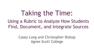 Taking the Time:
Using a Rubric to Analyze How Students
Find, Document, and Integrate Sources
Casey Long and Christopher Bishop
Agnes Scott College
 