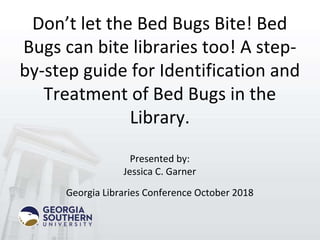 Don’t let the Bed Bugs Bite! Bed
Bugs can bite libraries too! A step-
by-step guide for Identification and
Treatment of Bed Bugs in the
Library.
Presented by:
Jessica C. Garner
Georgia Libraries Conference October 2018
 