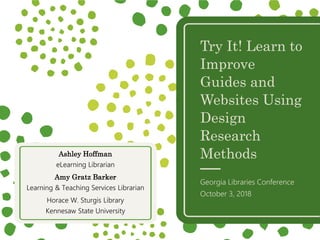 Try It! Learn to
Improve
Guides and
Websites Using
Design
Research
Methods
Georgia Libraries Conference
October 3, 2018
Ashley Hoffman
eLearning Librarian
Amy Gratz Barker
Learning & Teaching Services Librarian
Horace W. Sturgis Library
Kennesaw State University
 