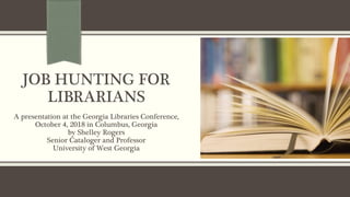 JOB HUNTING FOR
LIBRARIANS
A presentation at the Georgia Libraries Conference,
October 4, 2018 in Columbus, Georgia
by Shelley Rogers
Senior Cataloger and Professor
University of West Georgia
 