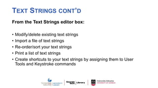 TEXT STRINGS CONT’D
From the Text Strings editor box:
• Modify/delete existing text strings
• Import a file of text strings
• Re-order/sort your text strings
• Print a list of text strings
• Create shortcuts to your text strings by assigning them to User
Tools and Keystroke commands
 
