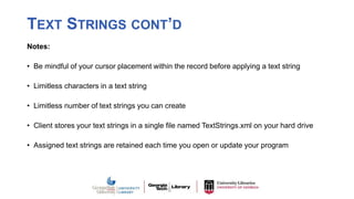 TEXT STRINGS CONT’D
Notes:
• Be mindful of your cursor placement within the record before applying a text string
• Limitless characters in a text string
• Limitless number of text strings you can create
• Client stores your text strings in a single file named TextStrings.xml on your hard drive
• Assigned text strings are retained each time you open or update your program
 