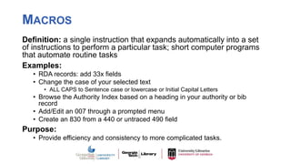 MACROS
Definition: a single instruction that expands automatically into a set
of instructions to perform a particular task; short computer programs
that automate routine tasks
Examples:
• RDA records: add 33x fields
• Change the case of your selected text
• ALL CAPS to Sentence case or lowercase or Initial Capital Letters
• Browse the Authority Index based on a heading in your authority or bib
record
• Add/Edit an 007 through a prompted menu
• Create an 830 from a 440 or untraced 490 field
Purpose:
• Provide efficiency and consistency to more complicated tasks.
 