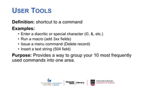USER TOOLS
Definition: shortcut to a command
Examples:
• Enter a diacritic or special character (©, &, etc.)
• Run a macro (add 3xx fields)
• Issue a menu command (Delete record)
• Insert a text string (504 field)
Purpose: Provides a way to group your 10 most frequently
used commands into one area.
 