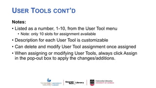 USER TOOLS CONT’D
Notes:
• Listed as a number, 1-10, from the User Tool menu
• Note: only 10 slots for assignment available
• Description for each User Tool is customizable
• Can delete and modify User Tool assignment once assigned
• When assigning or modifying User Tools, always click Assign
in the pop-out box to apply the changes/additions.
 