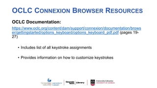 OCLC CONNEXION BROWSER RESOURCES
OCLC Documentation:
https://www.oclc.org/content/dam/support/connexion/documentation/brows
er/gettingstarted/options_keyboard/options_keyboard_pdf.pdf (pages 19-
27)
• Includes list of all keystroke assignments
• Provides information on how to customize keystrokes
 
