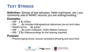 TEXT STRINGS
Definition: Strings of text (phrases, fields w/phrases, etc.) you
commonly add to MARC records you are editing/creating.
Examples:
• 264 _4 $c ©20xx
• 504 _ _ $a Includes bibliographical references (xx-xx) and index.
• Relator terms: , $e author.
• 590 _ _ $a Labor Collection. (GSU Atlanta Campus)
• 650 _0 $a Videorecordings for the hearing impaired.
Purpose:
• Prevent typing errors, ensure consistent phrasing and save time.
 