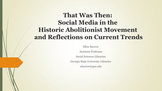 That Was Then:
Social Media in the
Historic Abolitionist Movement
and Reflections on Current Trends
Ellen Barrow
Assistant Professor
Social Sciences Librarian
Georgia State University Libraries
ebarrow@gsu.edu
 