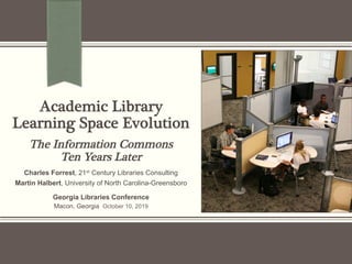 Academic Library!
Learning Space Evolution!
!
The Information Commons!
Ten Years Later
Charles Forrest, 21st Century Libraries Consulting
Martin Halbert, University of North Carolina-Greensboro
Georgia Libraries Conference
Macon, Georgia October 10, 2019
 
